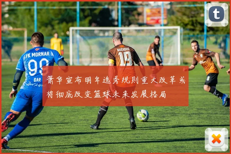 萧华宣布明年选秀规则重大改革或将彻底改变篮球未来发展格局