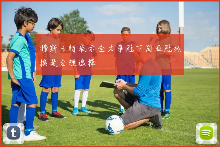 穆斯卡特表示全力争冠下周亚冠轮换是合理选择