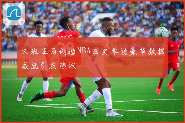 文班亚马创造NBA历史单场豪华数据成就引发热议